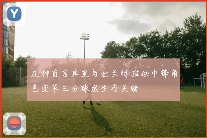 庄神直言库里与杜兰特推动中锋角色变革三分球成生存关键