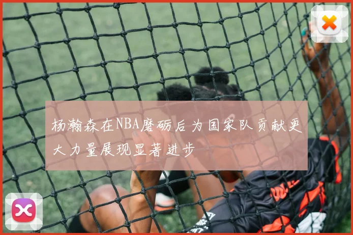 杨瀚森在NBA磨砺后为国家队贡献更大力量展现显著进步