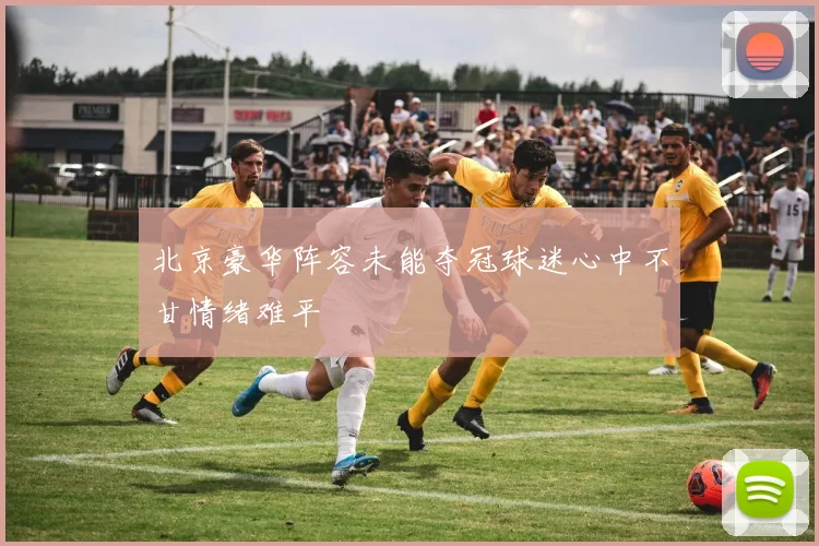 北京豪华阵容未能夺冠球迷心中不甘情绪难平