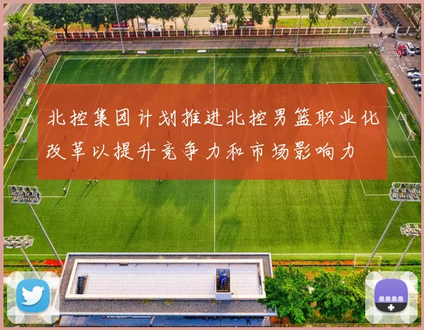 北控集团计划推进北控男篮职业化改革以提升竞争力和市场影响力