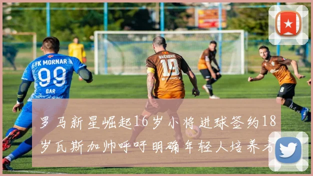 罗马新星崛起16岁小将进球签约18岁瓦斯加帅呼吁明确年轻人培养方针