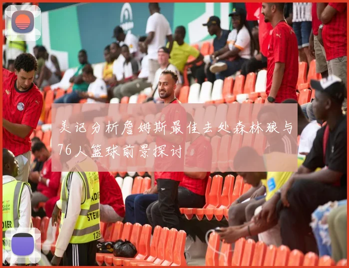 美记分析詹姆斯最佳去处森林狼与76人篮球前景探讨