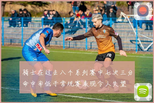 骑士在过去八个系列赛中七次三分命中率低于常规赛表现令人失望