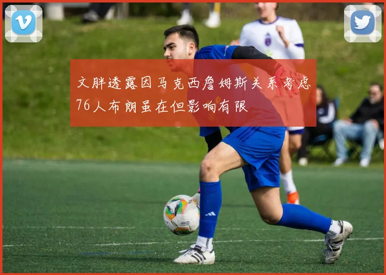 文胖透露因马克西詹姆斯关系考虑76人布朗虽在但影响有限