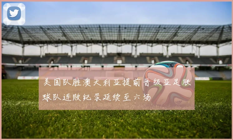 美国队胜澳大利亚提前晋级亚足联球队连败纪录延续至六场
