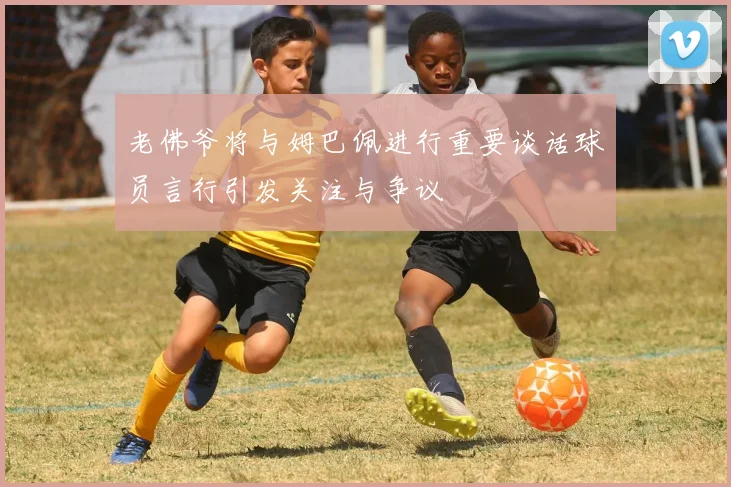 老佛爷将与姆巴佩进行重要谈话球员言行引发关注与争议
