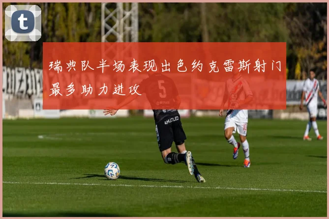 瑞典队半场表现出色约克雷斯射门最多助力进攻