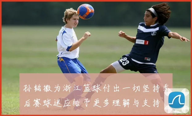孙铭徽为浙江篮球付出一切坚持季后赛球迷应给予更多理解与支持