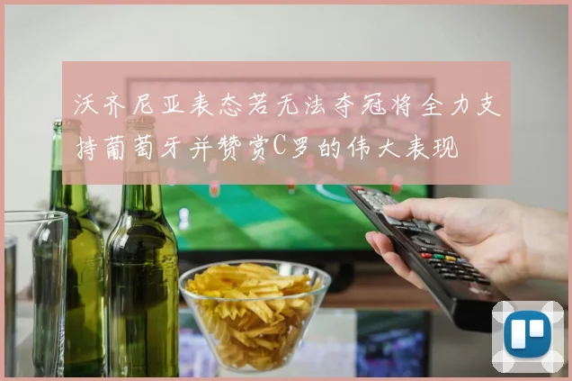 沃齐尼亚表态若无法夺冠将全力支持葡萄牙并赞赏C罗的伟大表现
