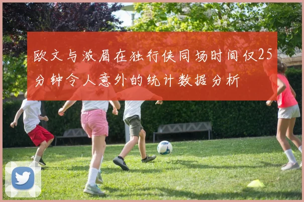 欧文与浓眉在独行侠同场时间仅25分钟令人意外的统计数据分析