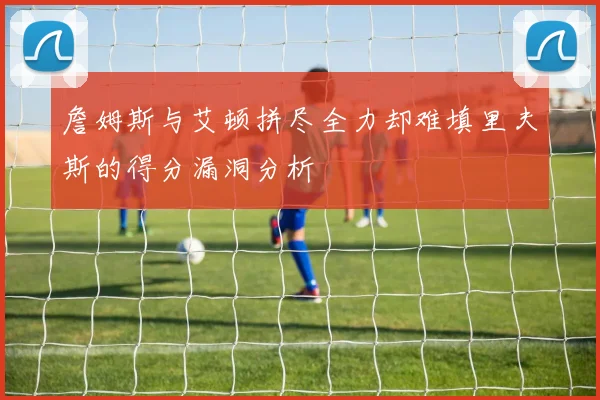 詹姆斯与艾顿拼尽全力却难填里夫斯的得分漏洞分析