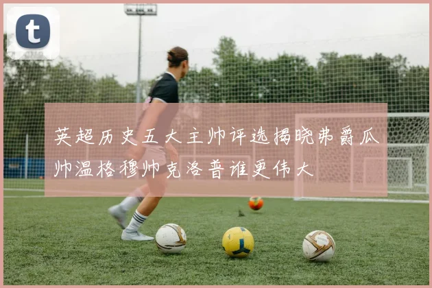 英超历史五大主帅评选揭晓弗爵瓜帅温格穆帅克洛普谁更伟大