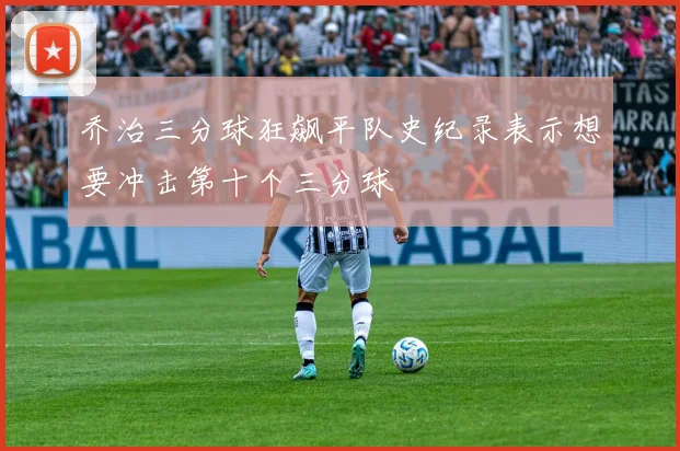 乔治三分球狂飙平队史纪录表示想要冲击第十个三分球