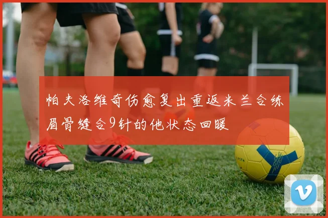 帕夫洛维奇伤愈复出重返米兰合练眉骨缝合9针的他状态回暖