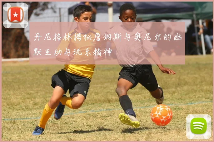 丹尼格林揭秘詹姆斯与奥尼尔的幽默互动与玩乐精神