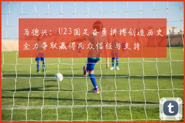 马德兴：U23国足奋勇拼搏创造历史全力争取赢得民众信任与支持