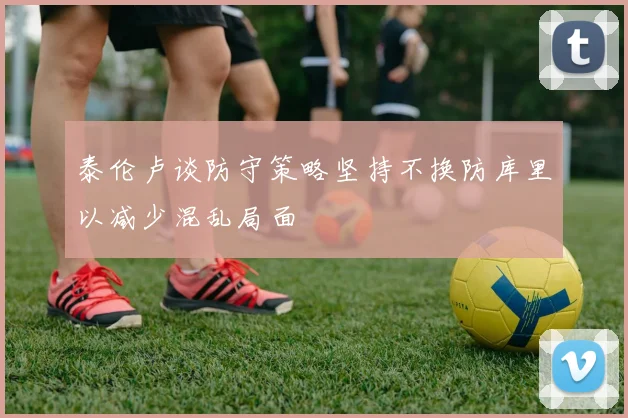 泰伦卢谈防守策略坚持不换防库里以减少混乱局面