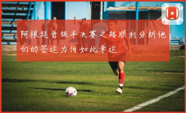 阿根廷晋级半决赛之路顺利分析他们的签运为何如此幸运