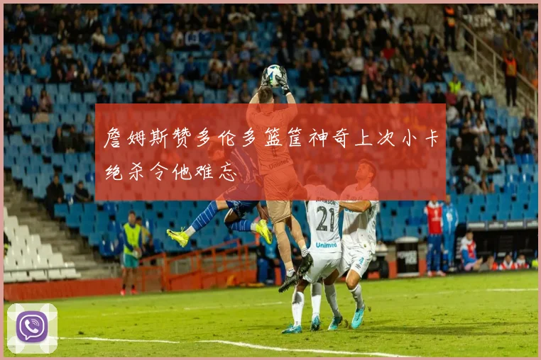 詹姆斯赞多伦多篮筐神奇上次小卡绝杀令他难忘