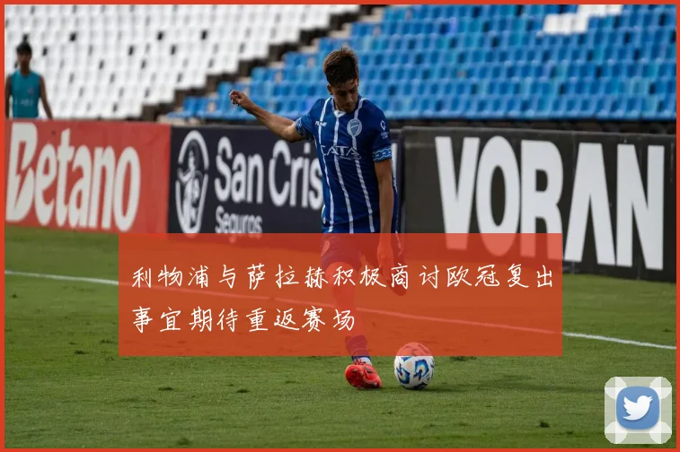 利物浦与萨拉赫积极商讨欧冠复出事宜期待重返赛场