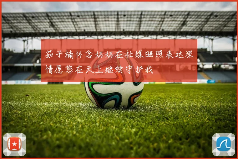 茹子楠怀念奶奶在社媒晒照表达深情愿您在天上继续守护我
