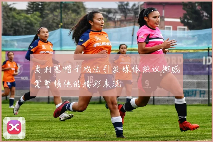 奥利塞帽子戏法引发媒体热议挪威需警惕他的精彩表现
