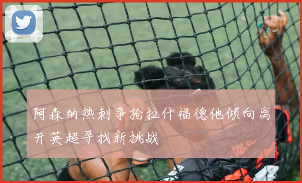 阿森纳热刺争抢拉什福德他倾向离开英超寻找新挑战