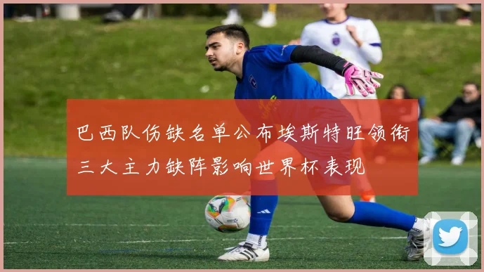 巴西队伤缺名单公布埃斯特旺领衔三大主力缺阵影响世界杯表现